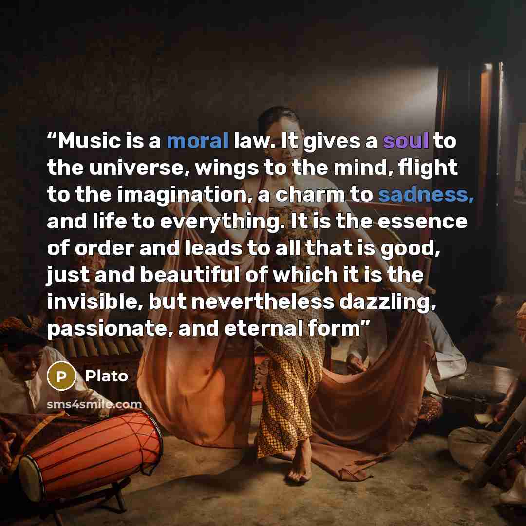 “Music is a moral law. It gives a soul to the universe, wings to the mind, flight to the imagination, a charm to sadness, and life to everything. It is the essence of order and leads to all that is good, just and beautiful of which it is the invisible, but nevertheless dazzling, passionate, and…” quote by Plato