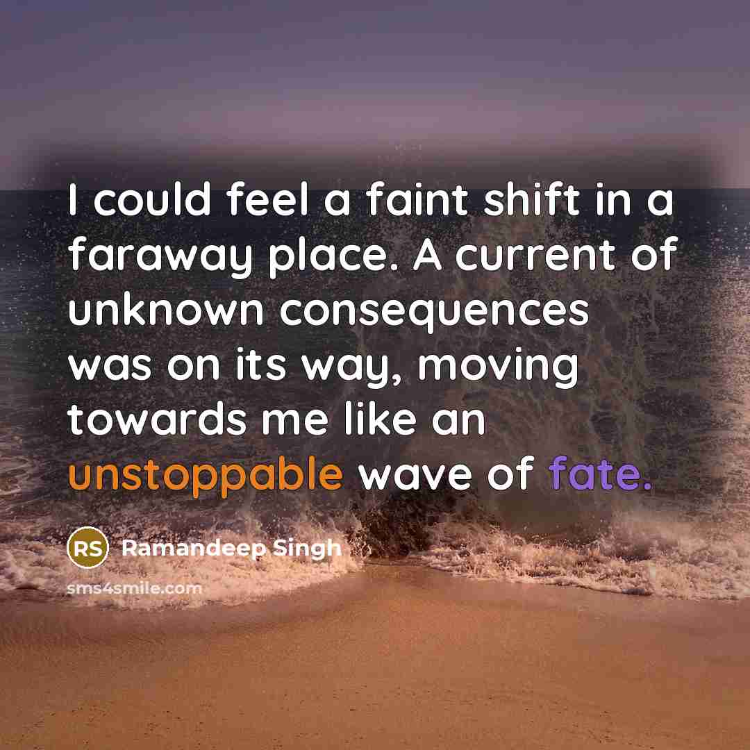 “I could feel a faint shift in a faraway place. A current of unknown consequences was on its way, moving towards me like an unstoppable wave of fate.” quote by Ramandeep Singh