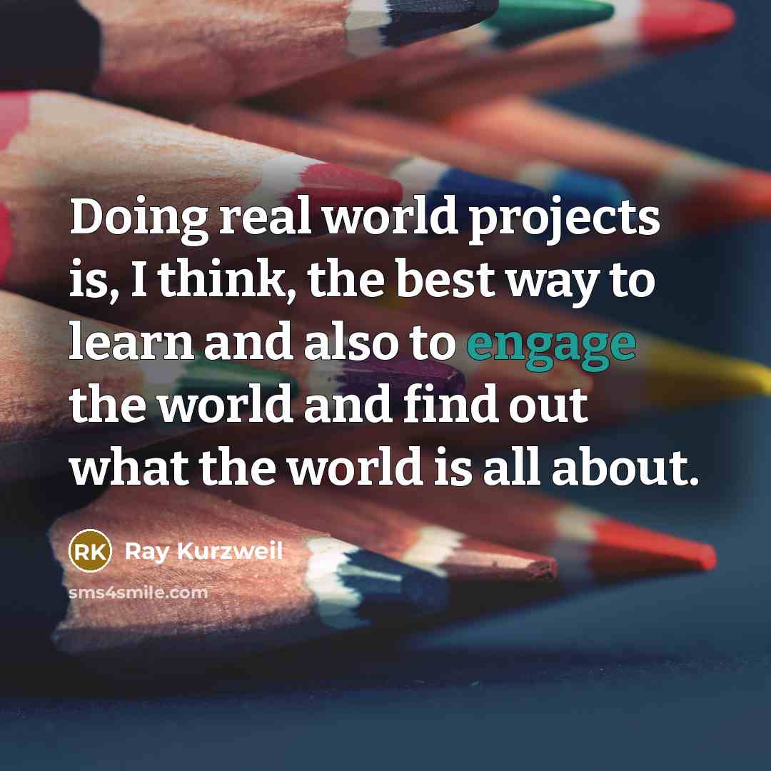 “Doing real world projects is, I think, the best way to learn and also to engage the world and find out what the world is all about.” quote by Ray Kurzweil