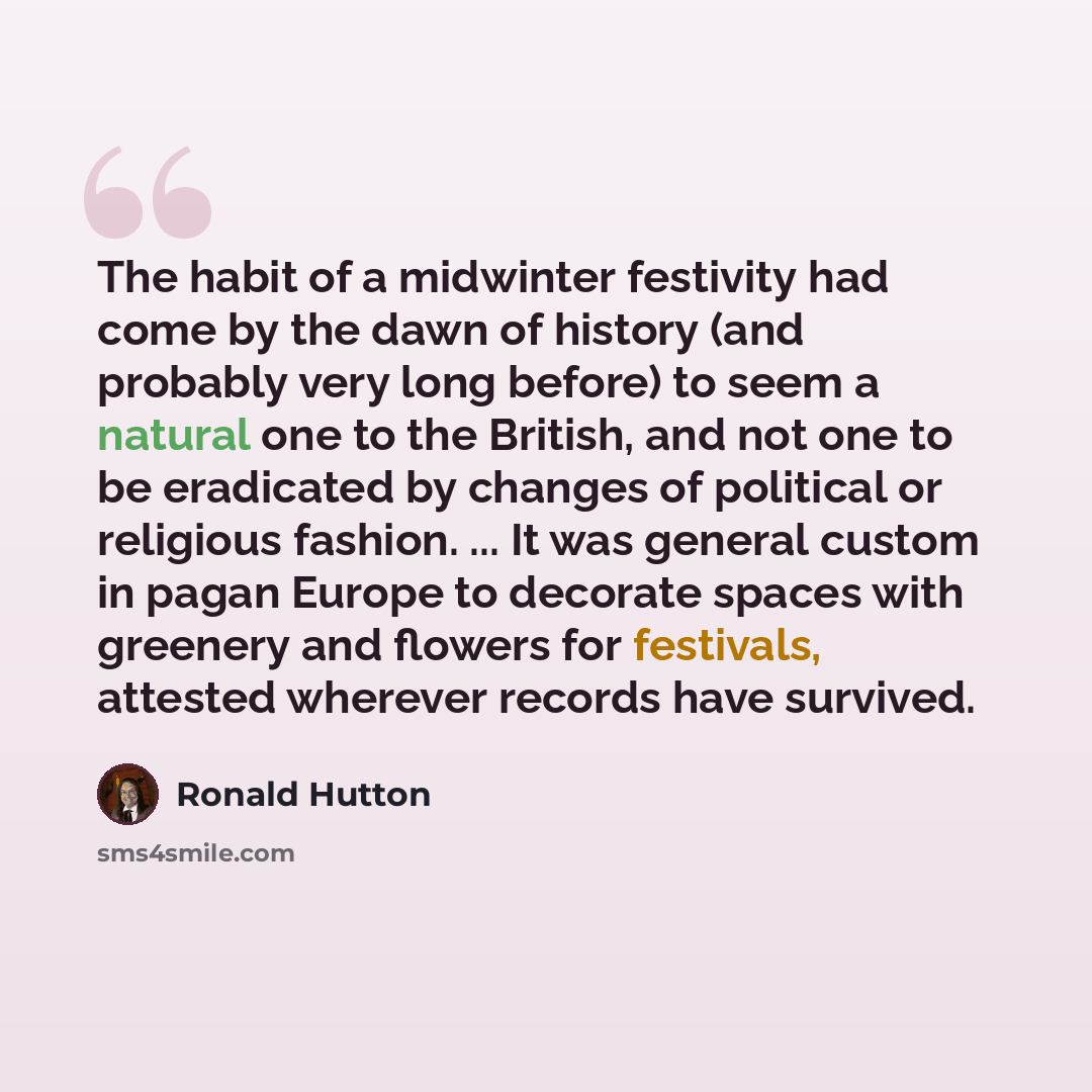 “The habit of a midwinter festivity had come by the dawn of history (and probably very long before) to seem a natural one to the British, and not one to be eradicated by changes of political or religious fashion. ... It was general custom in pagan Europe to decorate spaces with greenery and flowers…” quote by Ronald Hutton