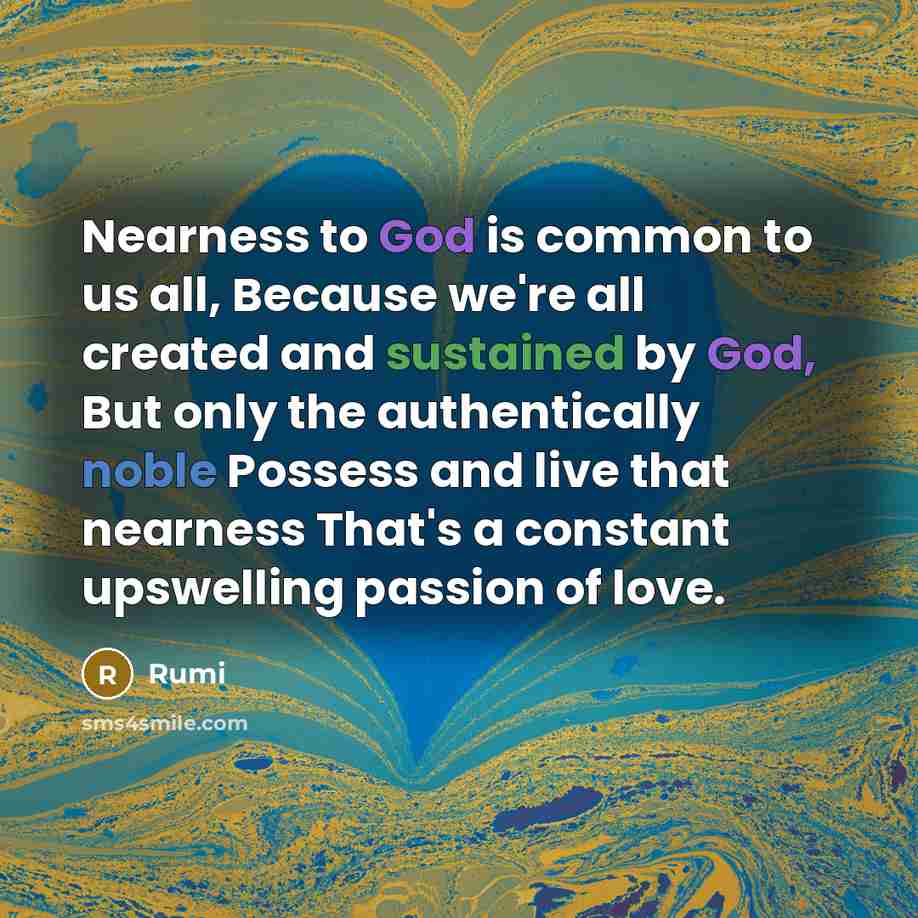“Nearness to God is common to us all, Because we're all created and sustained by God, But only the authentically noble Possess and live that nearness That's a constant upswelling passion of love.” quote by Rumi