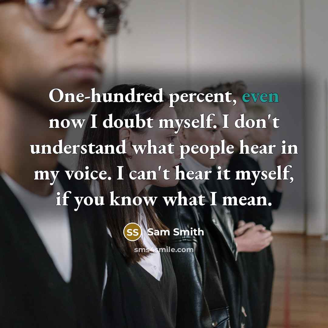 “One-hundred percent, even now I doubt myself. I don't understand what people hear in my voice. I can't hear it myself, if you know what I mean.” quote by Sam Smith