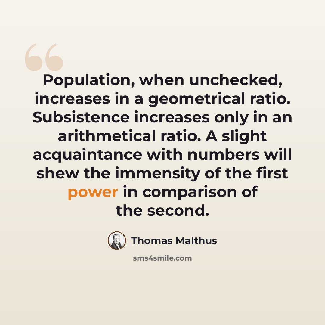 “Population, when unchecked, increases in a geometrical ratio. Subsistence increases only in an arithmetical ratio. A slight acquaintance with numbers will shew the immensity of the first power in comparison of the second.” quote by Thomas Malthus