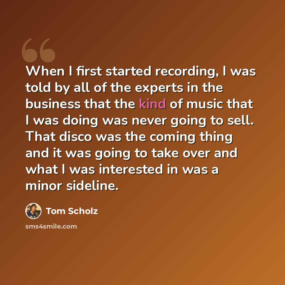 “When I first started recording, I was told by all of the experts in the business that the kind of music that I was doing was never going to sell. That disco was the coming thing and it was going to take over and what I was interested in was a minor sideline.” quote by Tom Scholz