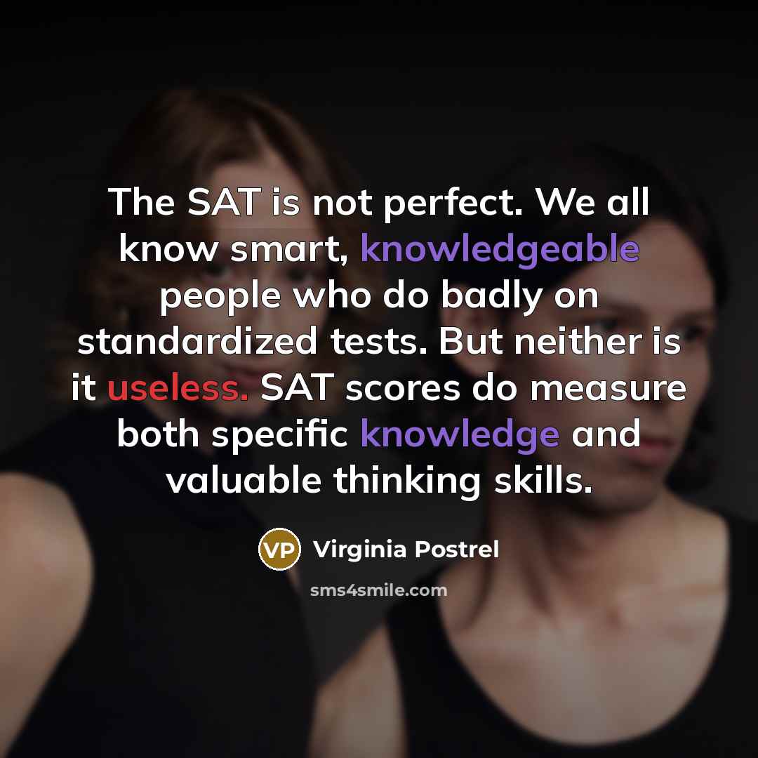 “The SAT is not perfect. We all know smart, knowledgeable people who do badly on standardized tests. But neither is it useless. SAT scores do measure both specific knowledge and valuable thinking skills.” quote by Virginia Postrel