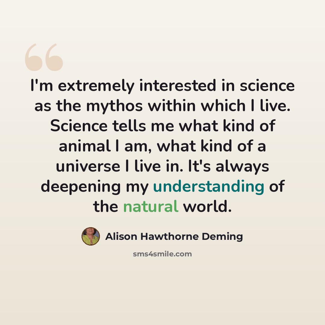 “I'm extremely interested in science as the mythos within which I live. Science tells me what kind of animal I am, what kind of a universe I live in. It's always deepening my understanding of the natural world.” quote by Alison Hawthorne Deming