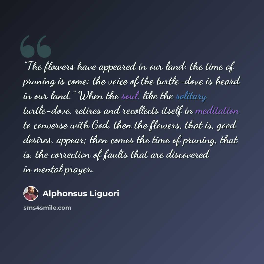 “"The flowers have appeared in our land: the time of pruning is come: the voice of the turtle-dove is heard in our land." When the soul, like the solitary turtle-dove, retires and recollects itself in meditation to converse with God, then the flowers, that is, good desires, appear; then comes the…” quote by Alphonsus Liguori