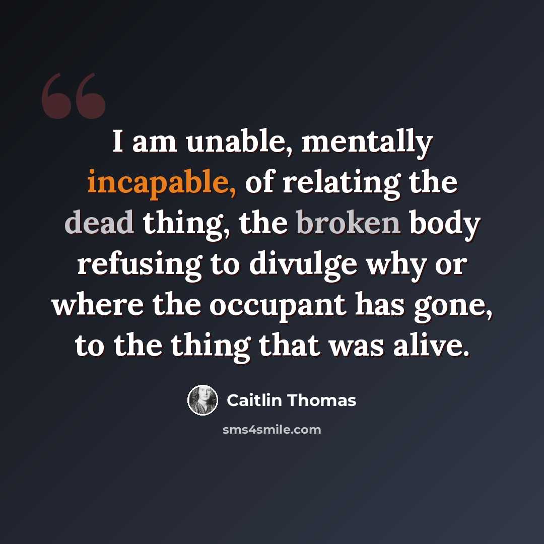 “I am unable, mentally incapable, of relating the dead thing, the broken body refusing to divulge why or where the occupant has gone, to the thing that was alive.” quote by Caitlin Thomas