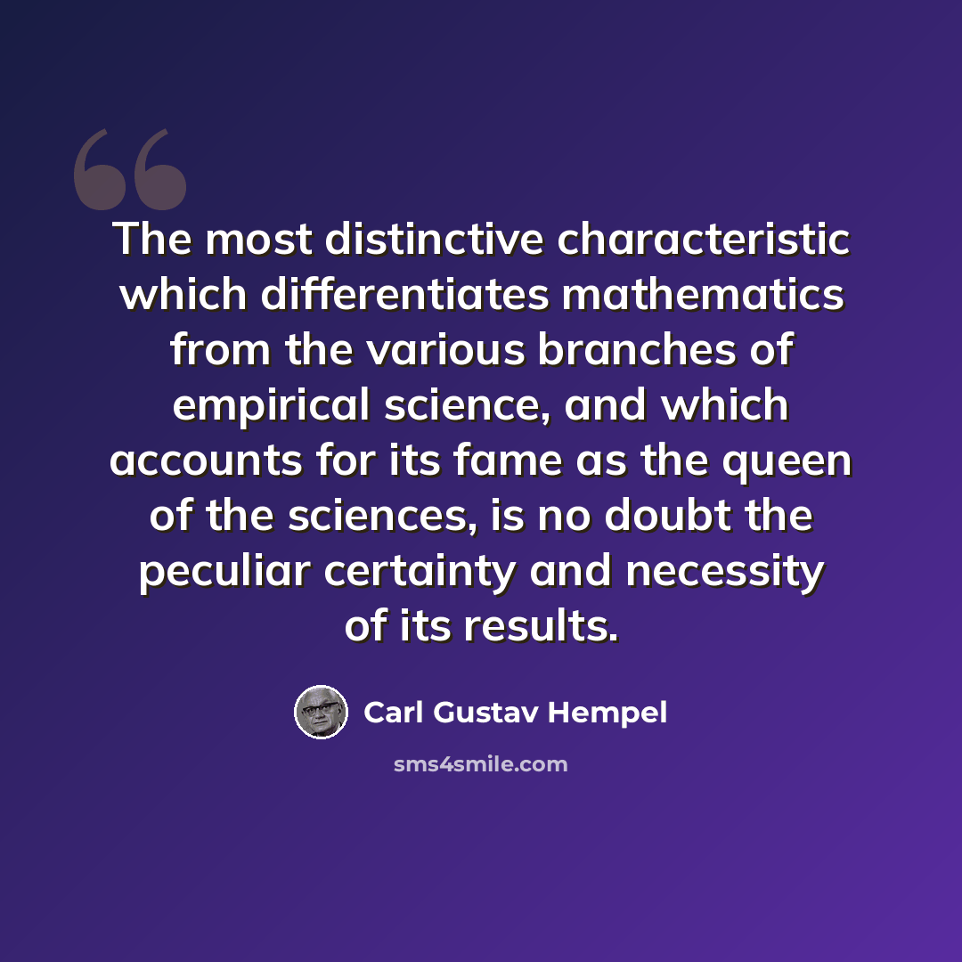 “The most distinctive characteristic which differentiates mathematics from the various branches of empirical science, and which accounts for its fame as the queen of the sciences, is no doubt the peculiar certainty and necessity of its results.” quote by Carl Gustav Hempel