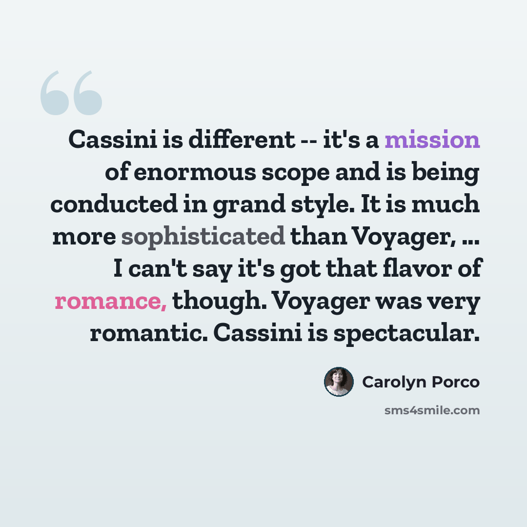 “Cassini is different -- it's a mission of enormous scope and is being conducted in grand style. It is much more sophisticated than Voyager, ... I can't say it's got that flavor of romance, though. Voyager was very romantic. Cassini is spectacular.” quote by Carolyn Porco