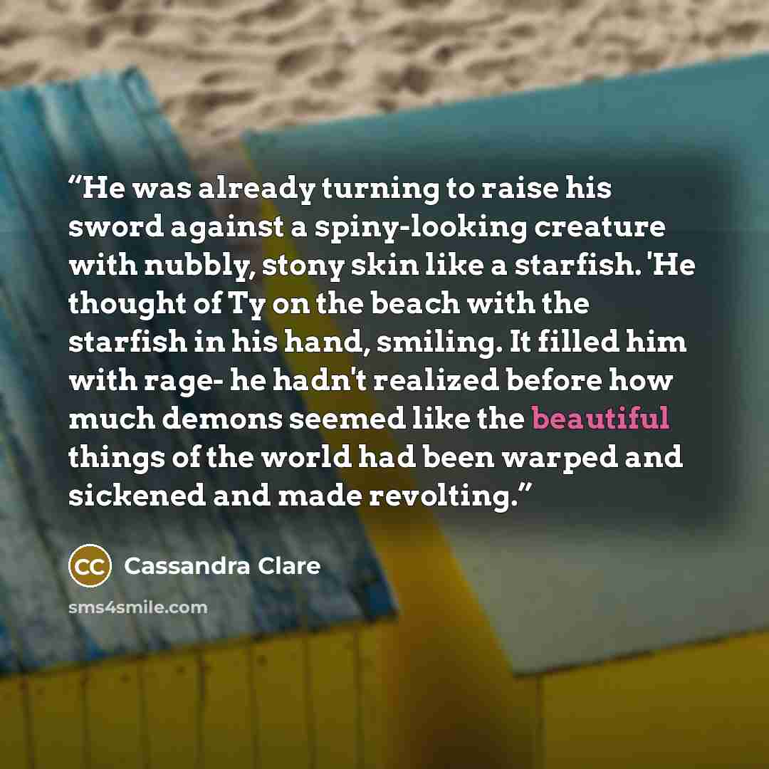 “He was already turning to raise his sword against a spiny-looking creature with nubbly, stony skin like a starfish. 'He thought of Ty on the beach with the starfish in his hand, smiling. It filled him with rage- he hadn't realized before how much demons seemed like the beautiful things of the…” quote by Cassandra Clare