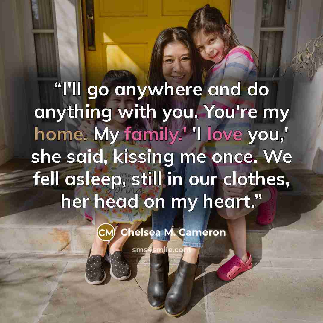 “I'll go anywhere and do anything with you. You're my home. My family.' 'I love you,' she said, kissing me once. We fell asleep, still in our clothes, her head on my heart.” quote by Chelsea M. Cameron