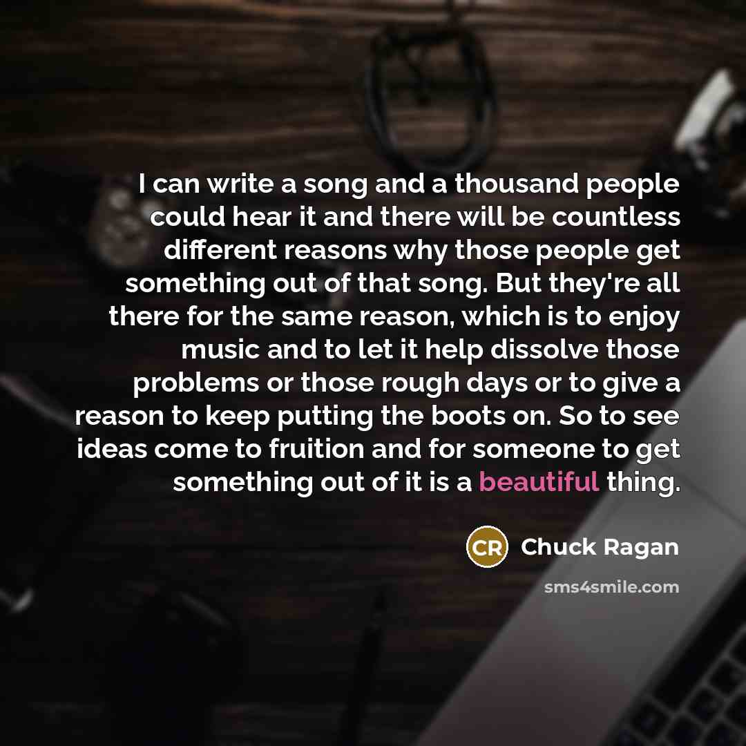 “I can write a song and a thousand people could hear it and there will be countless different reasons why those people get something out of that song. But they're all there for the same reason, which is to enjoy music and to let it help dissolve those problems or those rough days or to give a…” quote by Chuck Ragan