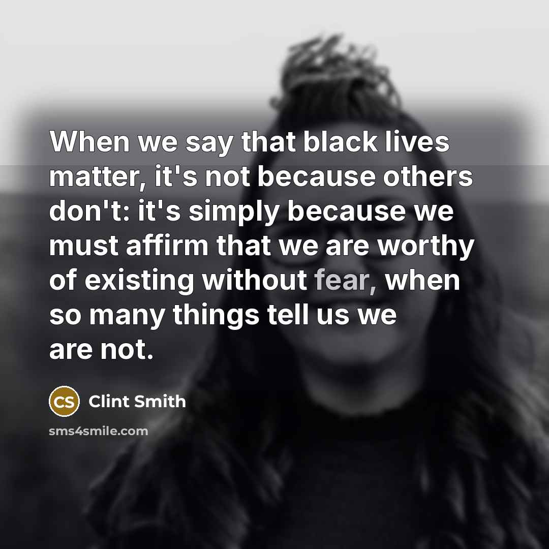 “When we say that black lives matter, it's not because others don't: it's simply because we must affirm that we are worthy of existing without fear, when so many things tell us we are not.” quote by Clint Smith