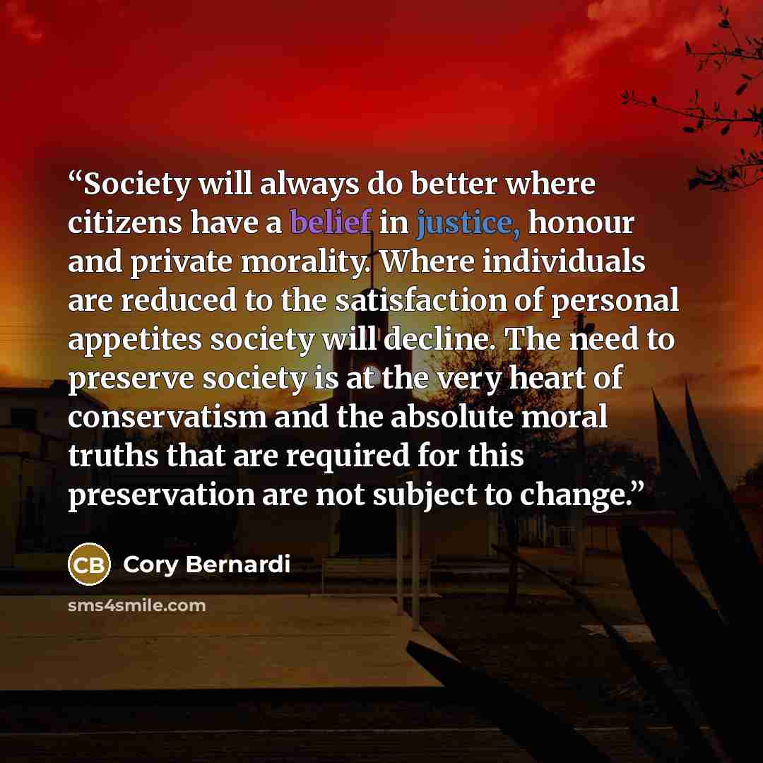 “Society will always do better where citizens have a belief in justice, honour and private morality. Where individuals are reduced to the satisfaction of personal appetites society will decline. The need to preserve society is at the very heart of conservatism and the absolute moral truths that are…” quote by Cory Bernardi