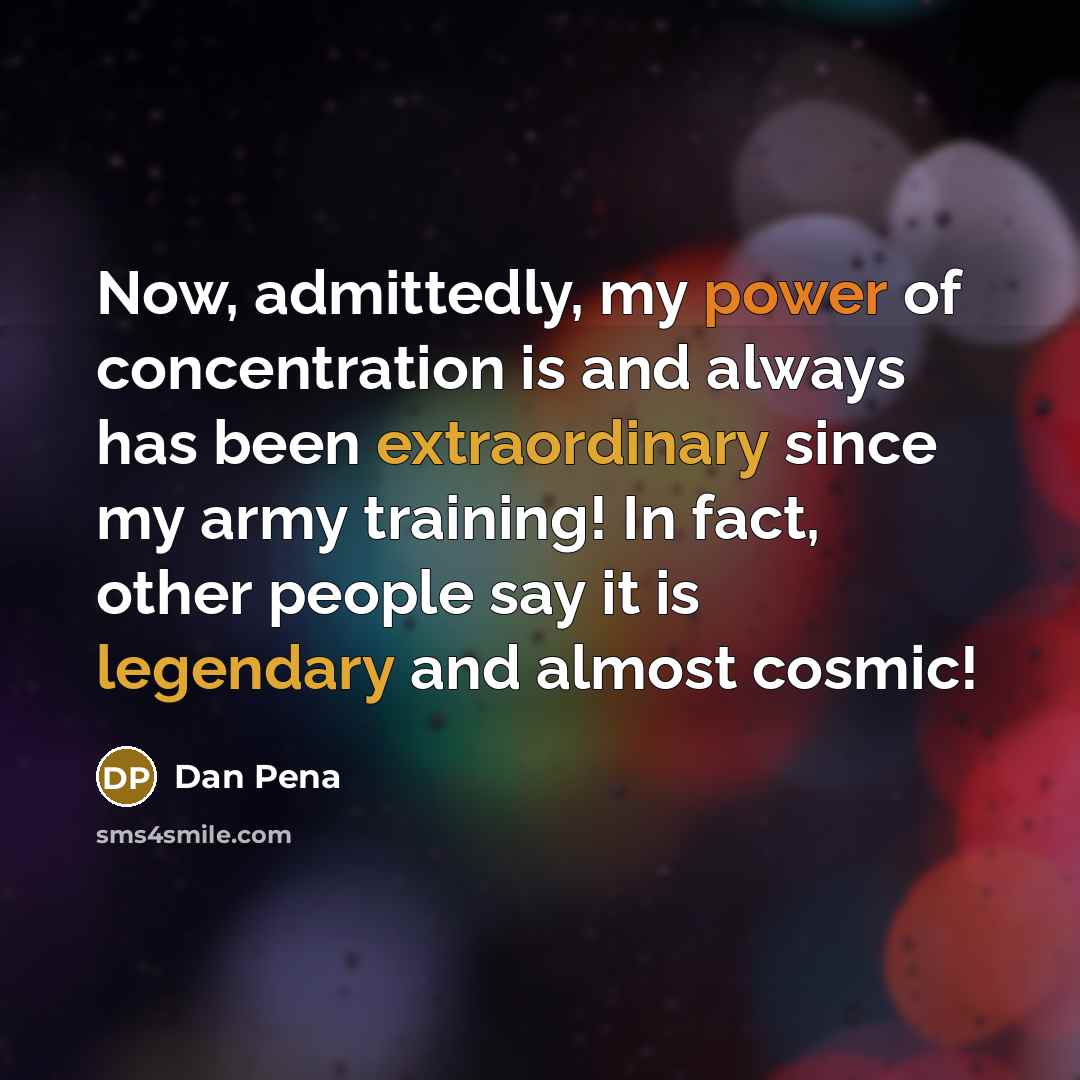 “Now, admittedly, my power of concentration is and always has been extraordinary since my army training! In fact, other people say it is legendary and almost cosmic!” quote by Dan Pena