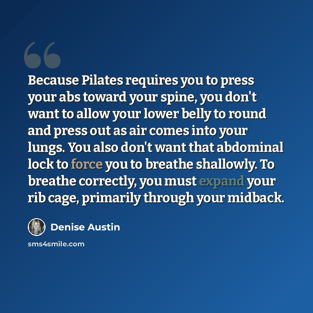 “Because Pilates requires you to press your abs toward your spine, you don't want to allow your lower belly to round and press out as air comes into your lungs. You also don't want that abdominal lock to force you to breathe shallowly. To breathe correctly, you must expand your rib cage, primarily…” quote by Denise Austin