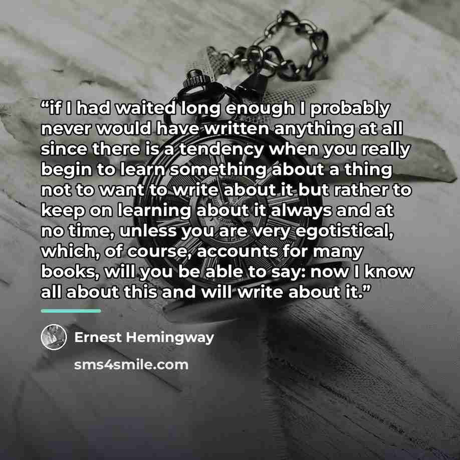 “if I had waited long enough I probably never would have written anything at all since there is a tendency when you really begin to learn something about a thing not to want to write about it but rather to keep on learning about it always and at no time, unless you are very egotistical, which, of…” quote by Ernest Hemingway