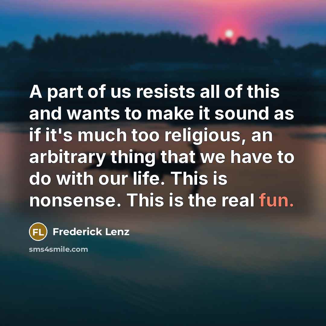 “A part of us resists all of this and wants to make it sound as if it's much too religious, an arbitrary thing that we have to do with our life. This is nonsense. This is the real fun.” quote by Frederick Lenz