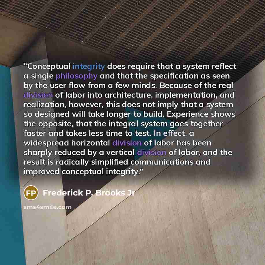 “Conceptual integrity does require that a system reflect a single philosophy and that the specification as seen by the user flow from a few minds. Because of the real division of labor into architecture, implementation, and realization, however, this does not imply that a system so designed will…” quote by Frederick P. Brooks Jr
