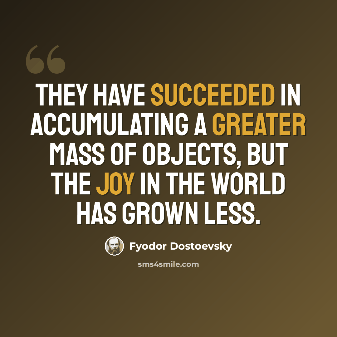 “They have succeeded in accumulating a greater mass of objects, but the joy in the world has grown less.” quote by Fyodor Dostoevsky