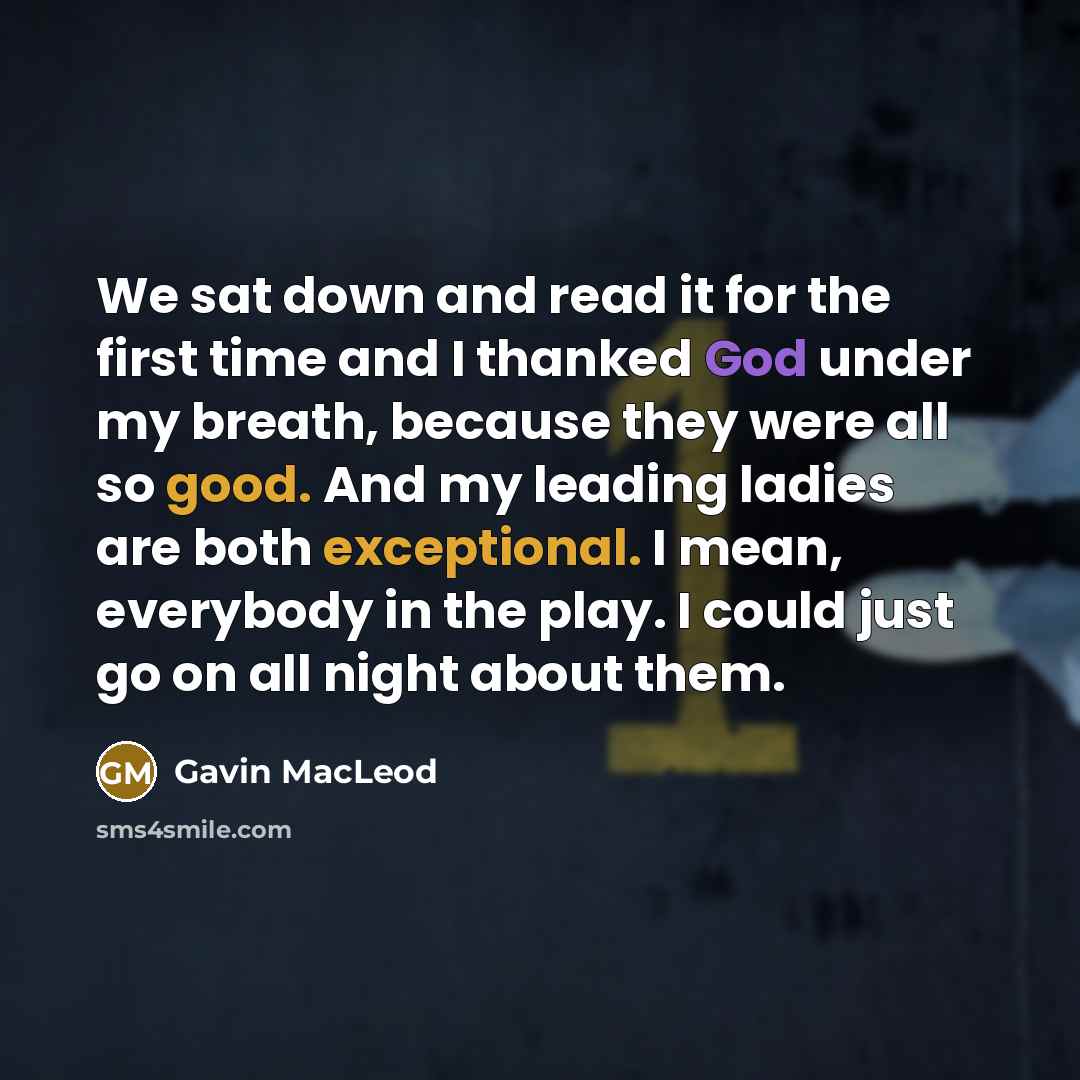“We sat down and read it for the first time and I thanked God under my breath, because they were all so good. And my leading ladies are both exceptional. I mean, everybody in the play. I could just go on all night about them.” quote by Gavin MacLeod