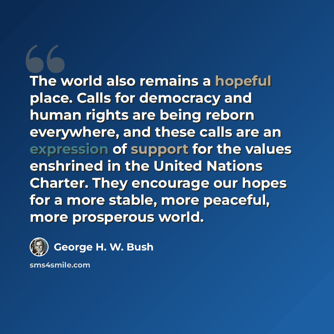 “The world also remains a hopeful place. Calls for democracy and human rights are being reborn everywhere, and these calls are an expression of support for the values enshrined in the United Nations Charter. They encourage our hopes for a more stable, more peaceful, more prosperous world.” quote by George H. W. Bush