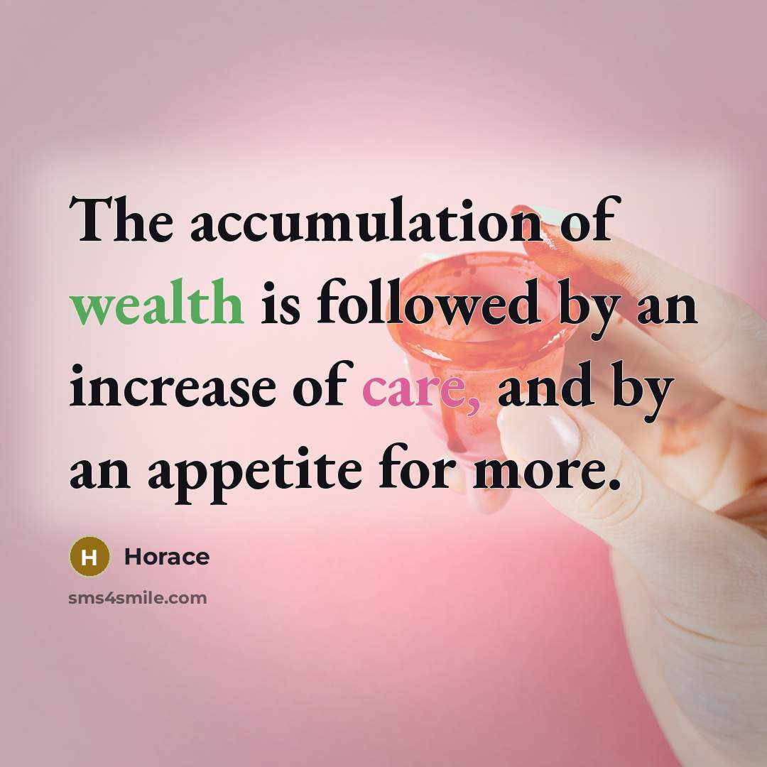 “The accumulation of wealth is followed by an increase of care, and by an appetite for more.” quote by Horace
