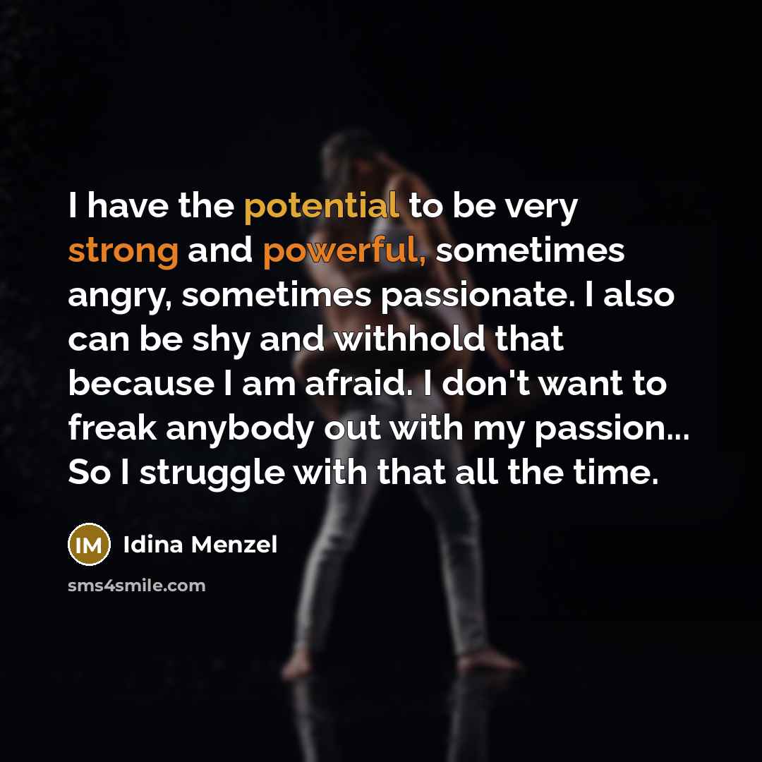 “I have the potential to be very strong and powerful, sometimes angry, sometimes passionate. I also can be shy and withhold that because I am afraid. I don't want to freak anybody out with my passion... So I struggle with that all the time.” quote by Idina Menzel