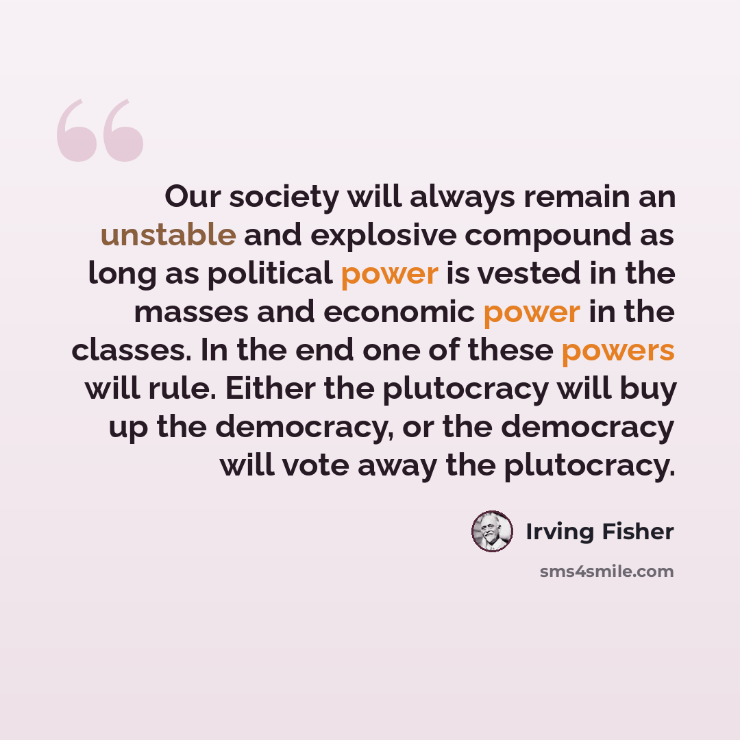 “Our society will always remain an unstable and explosive compound as long as political power is vested in the masses and economic power in the classes. In the end one of these powers will rule. Either the plutocracy will buy up the democracy, or the democracy will vote away the plutocracy.” quote by Irving Fisher