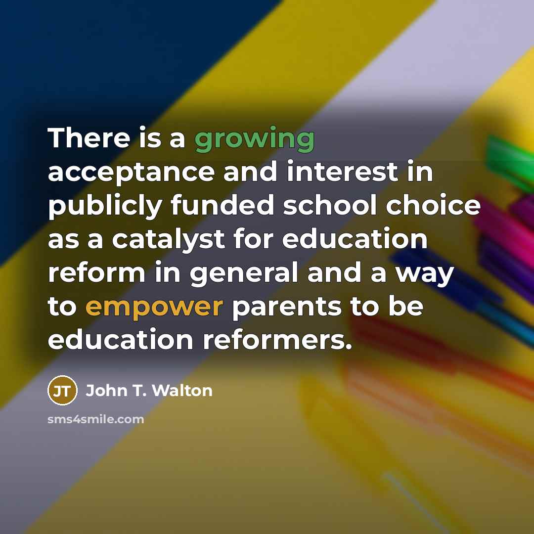 “There is a growing acceptance and interest in publicly funded school choice as a catalyst for education reform in general and a way to empower parents to be education reformers.” quote by John T. Walton
