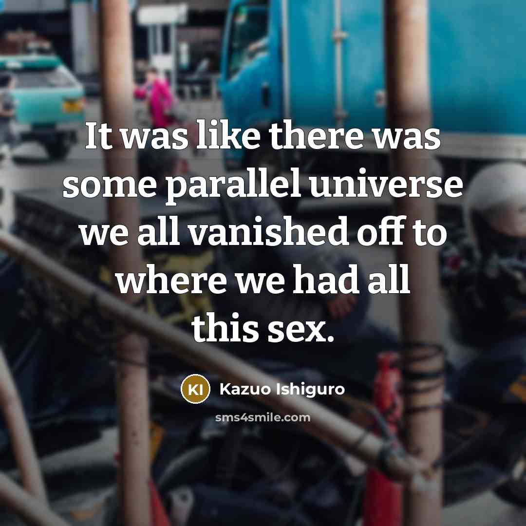 “It was like there was some parallel universe we all vanished off to where we had all this sex.” quote by Kazuo Ishiguro