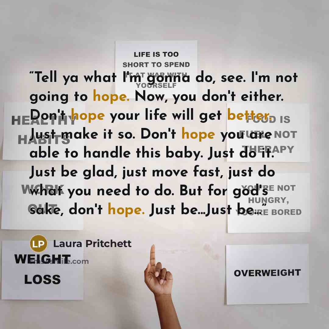 “Tell ya what I'm gonna do, see. I'm not going to hope. Now, you don't either. Don't hope your life will get better. Just make it so. Don't hope you are able to handle this baby. Just do it. Just be glad, just move fast, just do what you need to do. But for god's sake, don't hope. Just be...Just…” quote by Laura Pritchett