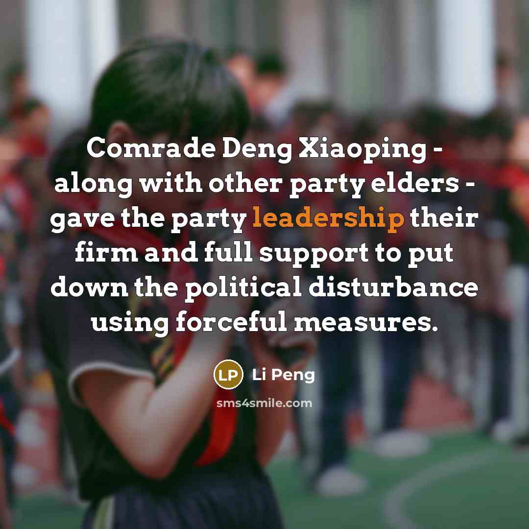 “Comrade Deng Xiaoping - along with other party elders - gave the party leadership their firm and full support to put down the political disturbance using forceful measures.” quote by Li Peng