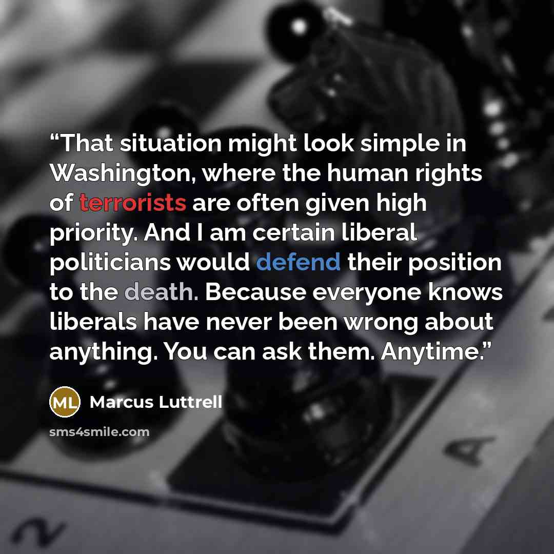 “That situation might look simple in Washington, where the human rights of terrorists are often given high priority. And I am certain liberal politicians would defend their position to the death. Because everyone knows liberals have never been wrong about anything. You can ask them. Anytime.” quote by Marcus Luttrell