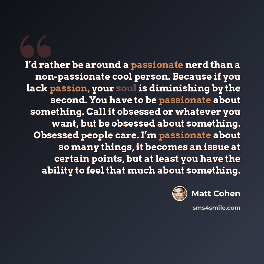 “I’d rather be around a passionate nerd than a non-passionate cool person. Because if you lack passion, your soul is diminishing by the second. You have to be passionate about something. Call it obsessed or whatever you want, but be obsessed about something. Obsessed people care. I’m passionate…” quote by Matt Cohen