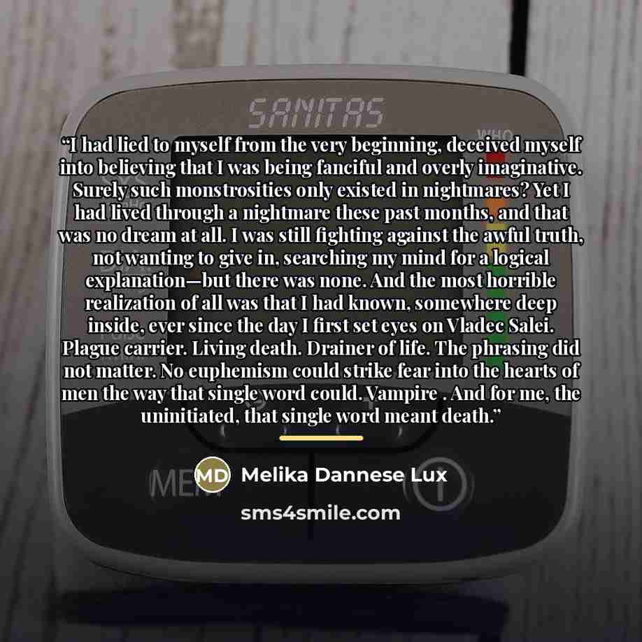 “I had lied to myself from the very beginning, deceived myself into believing that I was being fanciful and overly imaginative. Surely such monstrosities only existed in nightmares? Yet I had lived through a nightmare these past months, and that was no dream at all. I was still fighting against the…” quote by Melika Dannese Lux