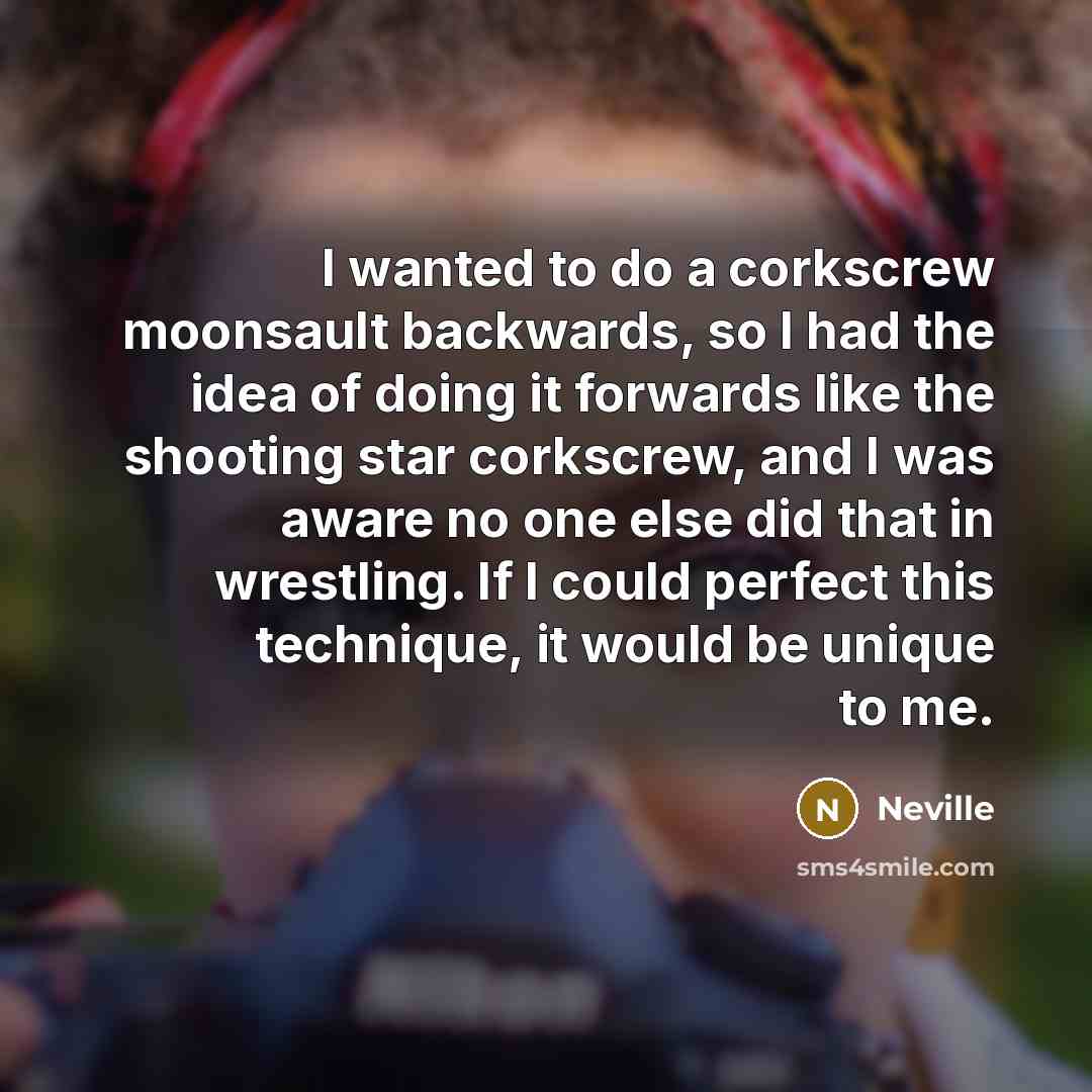 “I wanted to do a corkscrew moonsault backwards, so I had the idea of doing it forwards like the shooting star corkscrew, and I was aware no one else did that in wrestling. If I could perfect this technique, it would be unique to me.” quote by Neville