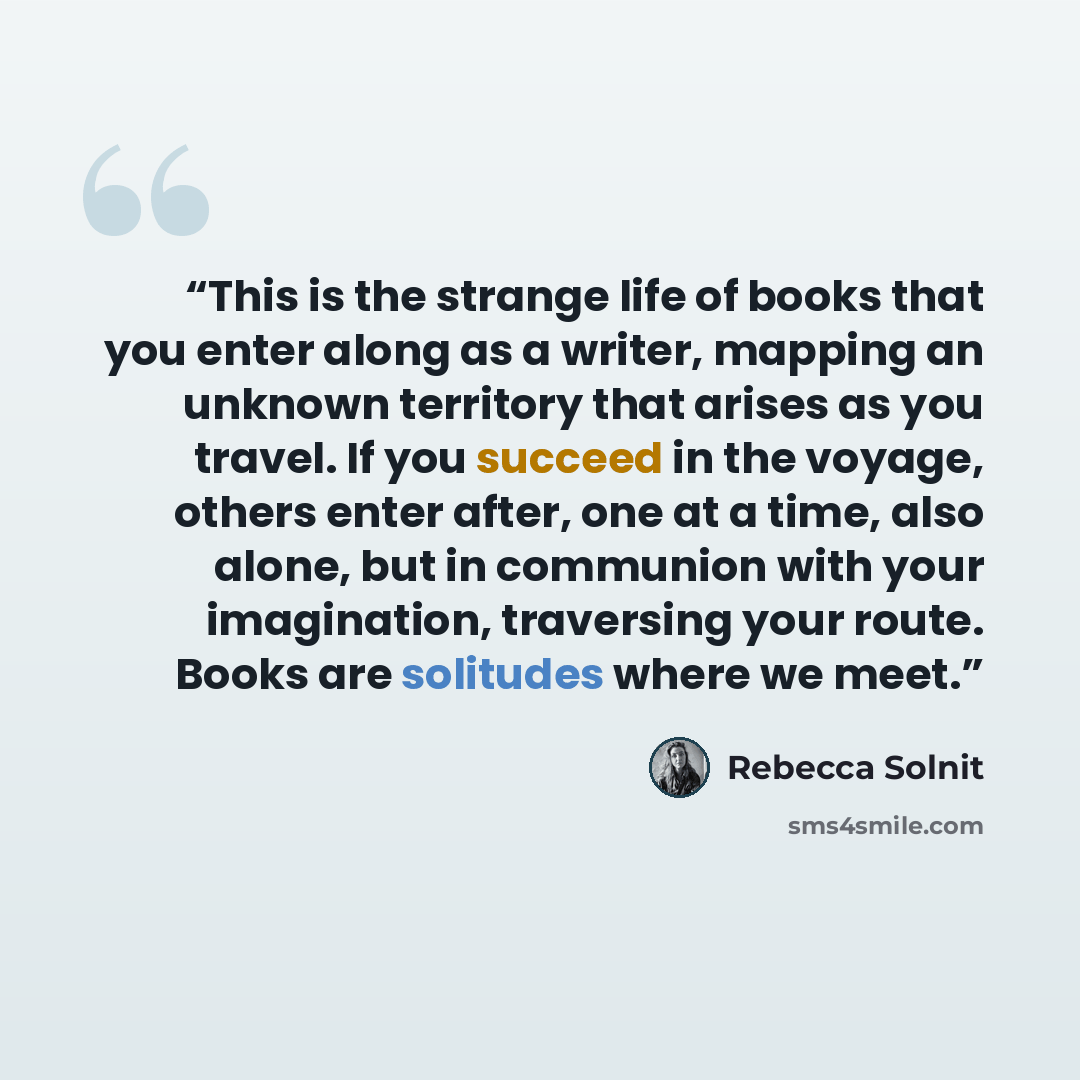 “This is the strange life of books that you enter along as a writer, mapping an unknown territory that arises as you travel. If you succeed in the voyage, others enter after, one at a time, also alone, but in communion with your imagination, traversing your route. Books are solitudes where we meet.” quote by Rebecca Solnit
