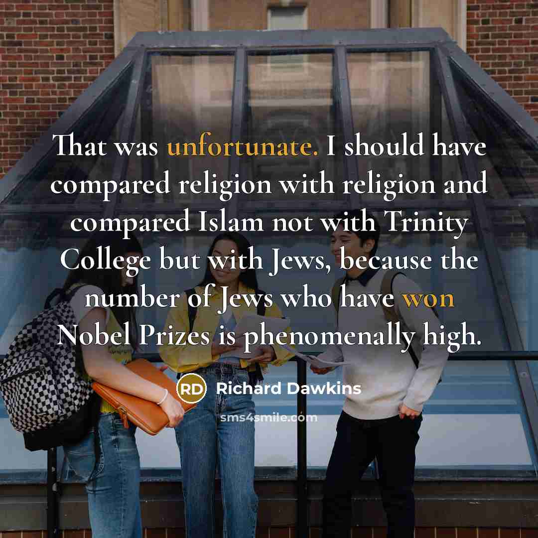 “That was unfortunate. I should have compared religion with religion and compared Islam not with Trinity College but with Jews, because the number of Jews who have won Nobel Prizes is phenomenally high.” quote by Richard Dawkins