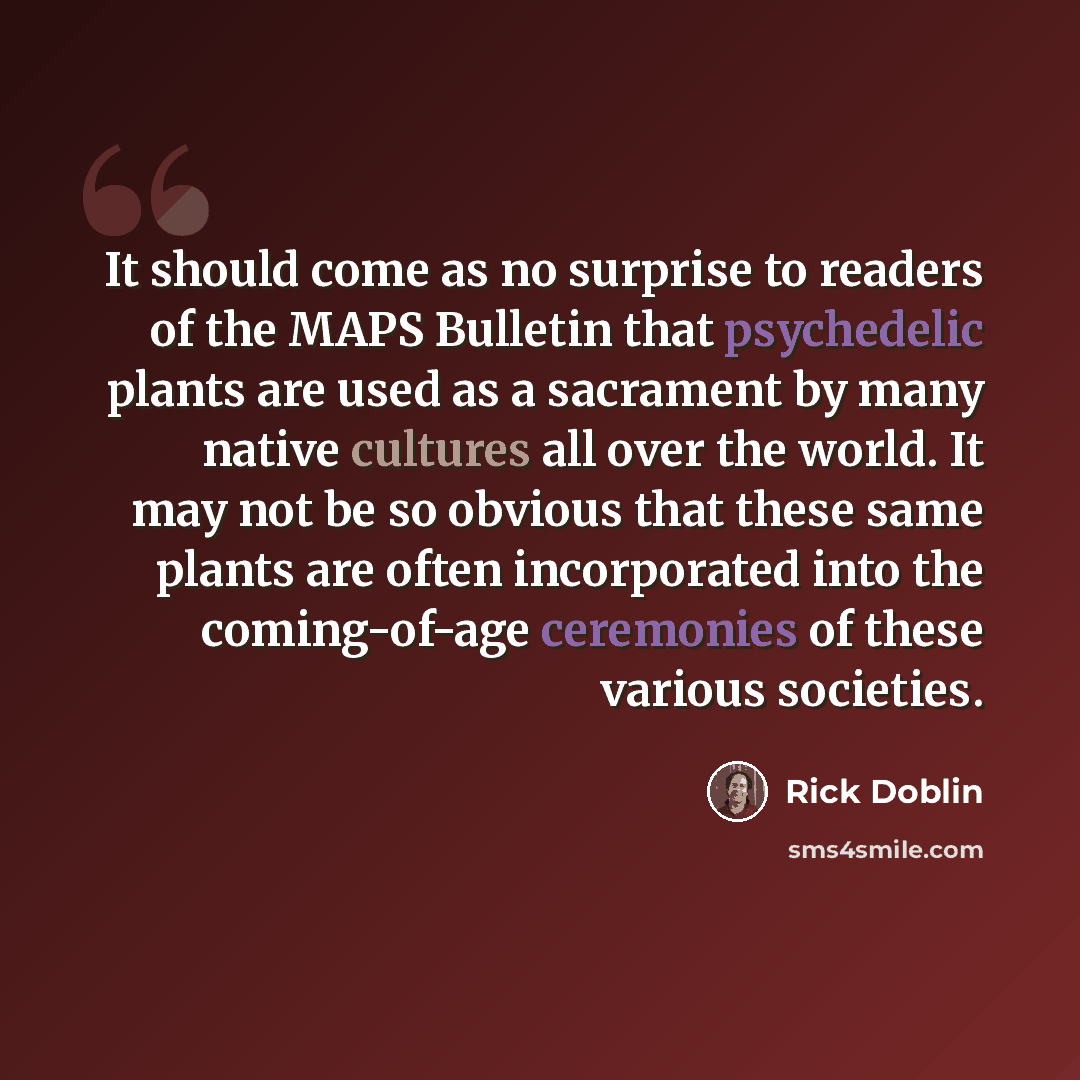 “It should come as no surprise to readers of the MAPS Bulletin that psychedelic plants are used as a sacrament by many native cultures all over the world. It may not be so obvious that these same plants are often incorporated into the coming-of-age ceremonies of these various societies.” quote by Rick Doblin