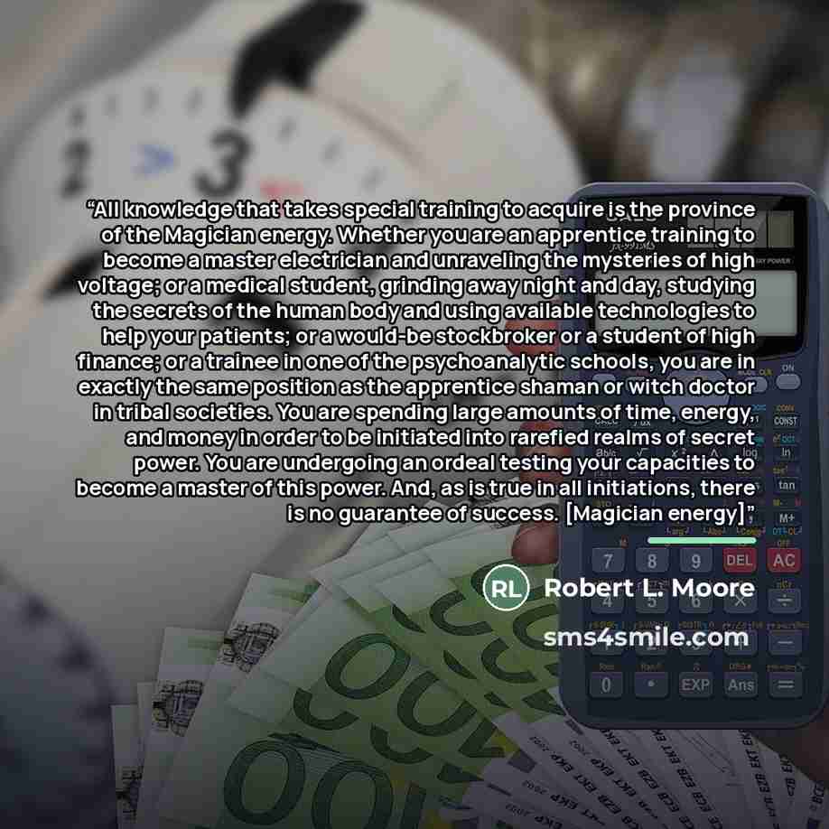 “All knowledge that takes special training to acquire is the province of the Magician energy. Whether you are an apprentice training to become a master electrician and unraveling the mysteries of high voltage; or a medical student, grinding away night and day, studying the secrets of the human body…” quote by Robert L. Moore