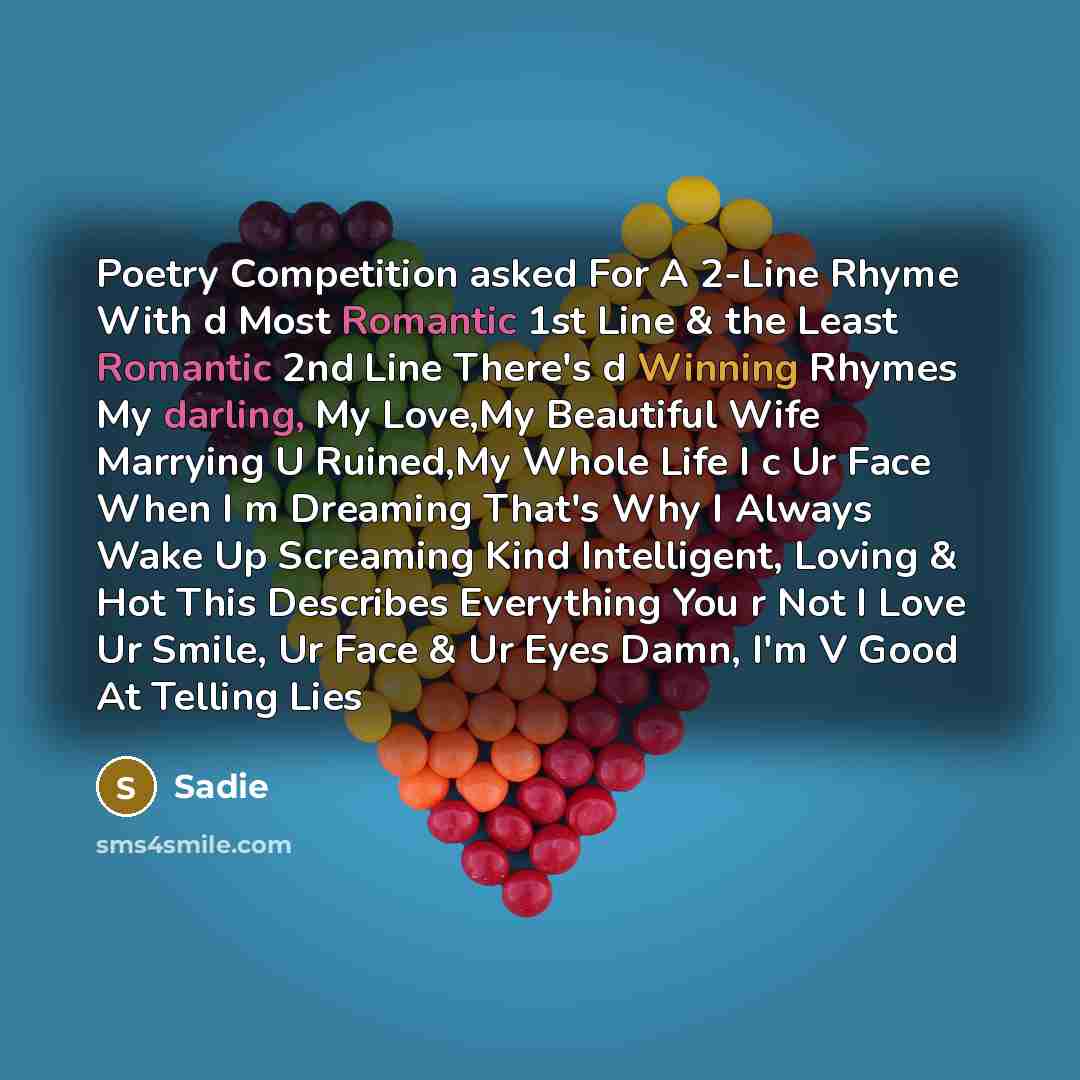 “Poetry Competition asked For A 2-Line Rhyme With d Most Romantic 1st Line & the Least Romantic 2nd Line There's d Winning Rhymes My darling, My Love,My Beautiful Wife Marrying U Ruined,My Whole Life I c Ur Face When I m Dreaming That's Why I Always Wake Up Screaming Kind Intelligent, Loving & Hot…” quote by Sadie