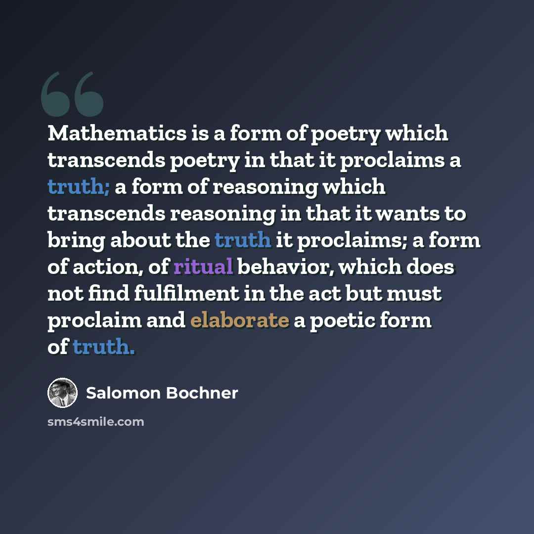 “Mathematics is a form of poetry which transcends poetry in that it proclaims a truth; a form of reasoning which transcends reasoning in that it wants to bring about the truth it proclaims; a form of action, of ritual behavior, which does not find fulfilment in the act but must proclaim and…” quote by Salomon Bochner