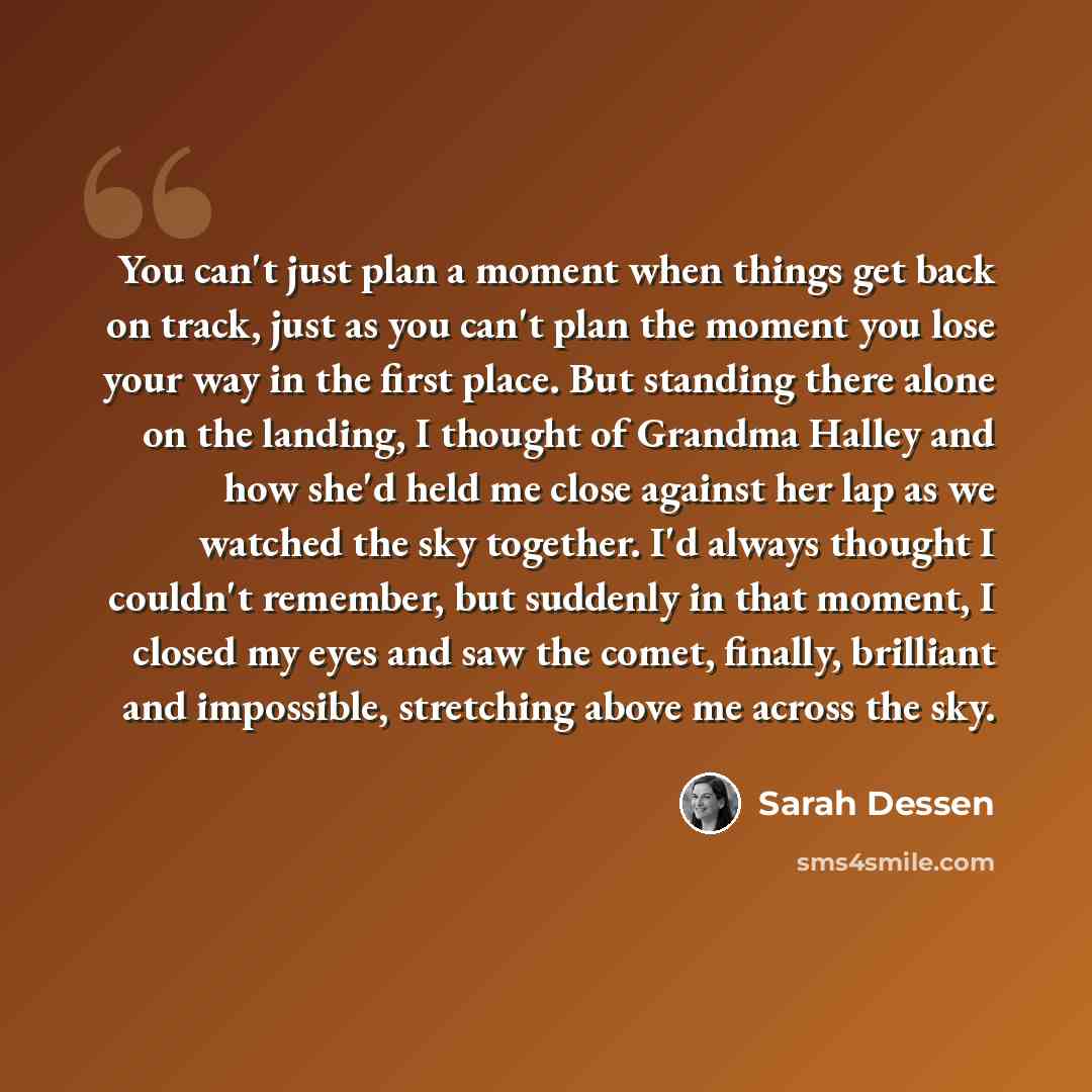 “You can't just plan a moment when things get back on track, just as you can't plan the moment you lose your way in the first place. But standing there alone on the landing, I thought of Grandma Halley and how she'd held me close against her lap as we watched the sky together. I'd always thought I…” quote by Sarah Dessen