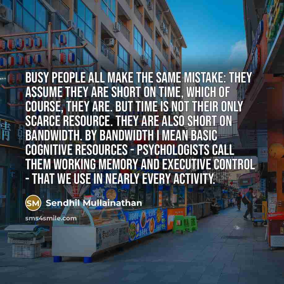 “Busy people all make the same mistake: they assume they are short on time, which of course, they are. But time is not their only scarce resource. They are also short on bandwidth. By bandwidth I mean basic cognitive resources - psychologists call them working memory and executive control - that we…” quote by Sendhil Mullainathan