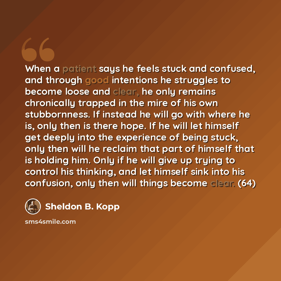 “When a patient says he feels stuck and confused, and through good intentions he struggles to become loose and clear, he only remains chronically trapped in the mire of his own stubbornness. If instead he will go with where he is, only then is there hope. If he will let himself get deeply into the…” quote by Sheldon B. Kopp