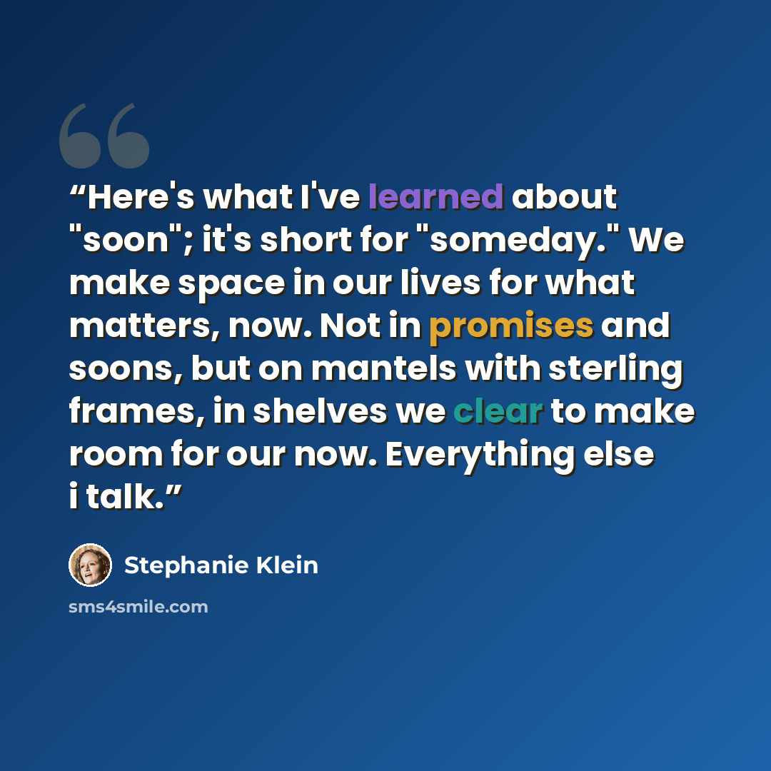 “Here's what I've learned about "soon"; it's short for "someday." We make space in our lives for what matters, now. Not in promises and soons, but on mantels with sterling frames, in shelves we clear to make room for our now. Everything else i talk.” quote by Stephanie Klein