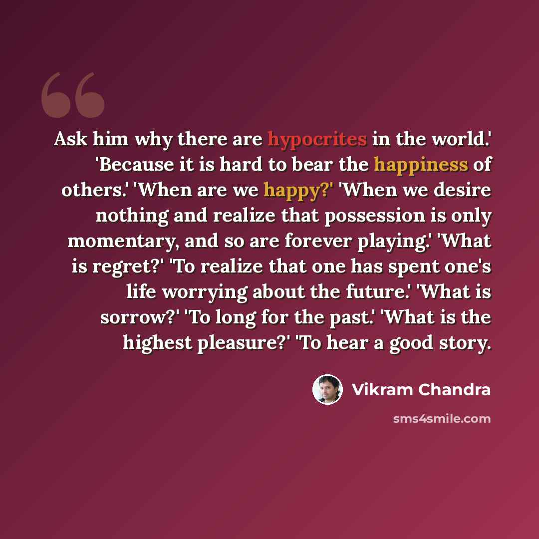 “Ask him why there are hypocrites in the world.' 'Because it is hard to bear the happiness of others.' 'When are we happy?' 'When we desire nothing and realize that possession is only momentary, and so are forever playing.' 'What is regret?' 'To realize that one has spent one's life worrying about…” quote by Vikram Chandra