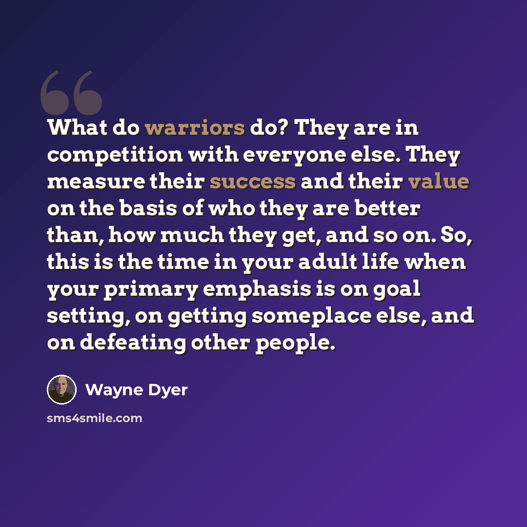 “What do warriors do? They are in competition with everyone else. They measure their success and their value on the basis of who they are better than, how much they get, and so on. So, this is the time in your adult life when your primary emphasis is on goal setting, on getting someplace else, and…” quote by Wayne Dyer
